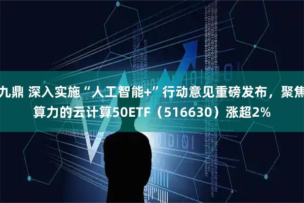 九鼎 深入实施“人工智能+”行动意见重磅发布，聚焦算力的云计算50ETF（516630）涨超2%