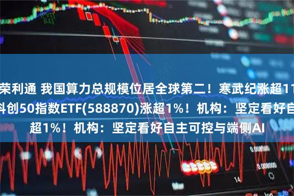 荣利通 我国算力总规模位居全球第二!寒武纪涨超11%,再创新高!科创50指数ETF(588870)涨超1%!机构:坚定看好自主可控与端侧AI