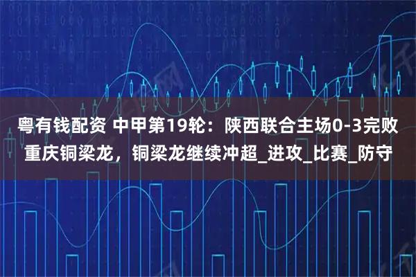 粤有钱配资 中甲第19轮：陕西联合主场0-3完败重庆铜梁龙，铜梁龙继续冲超_进攻_比赛_防守