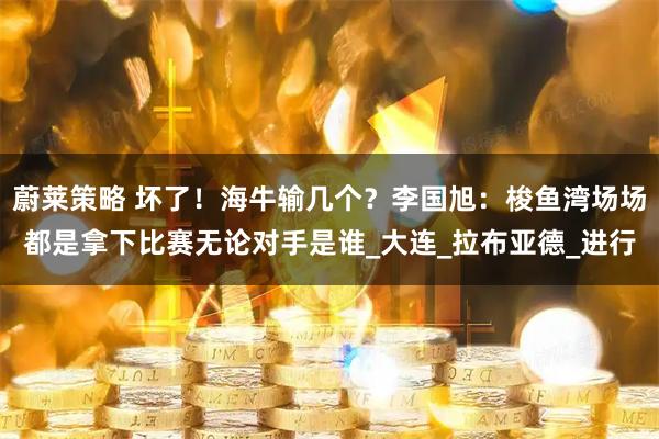 蔚莱策略 坏了！海牛输几个？李国旭：梭鱼湾场场都是拿下比赛无论对手是谁_大连_拉布亚德_进行
