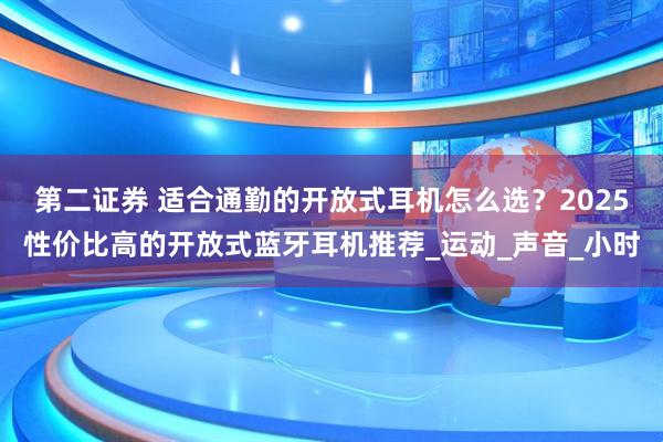 第二证券 适合通勤的开放式耳机怎么选？2025性价比高的开放式蓝牙耳机推荐_运动_声音_小时