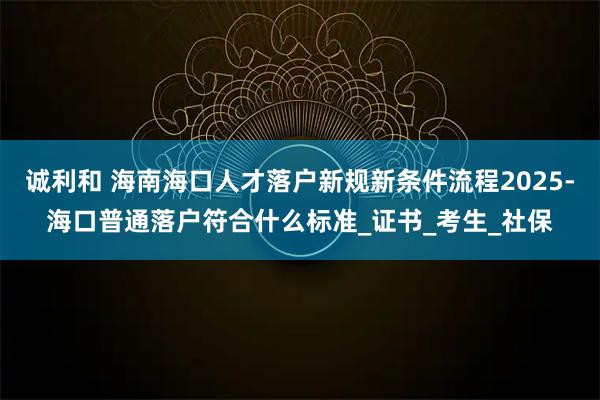 诚利和 海南海口人才落户新规新条件流程2025-海口普通落户符合什么标准_证书_考生_社保
