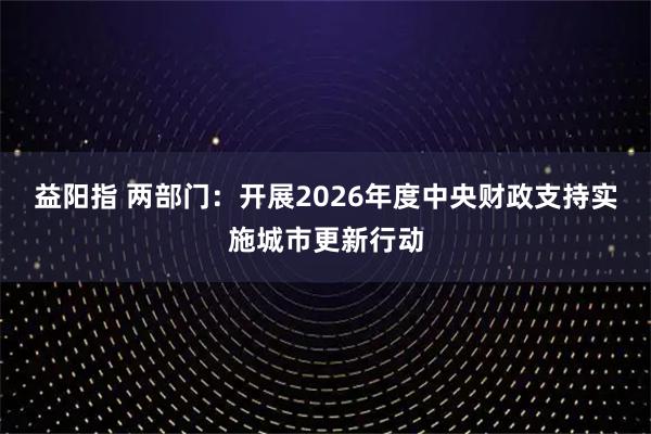 益阳指 两部门：开展2026年度中央财政支持实施城市更新行动