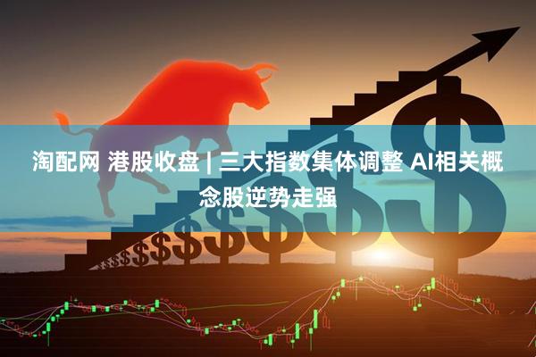 淘配网 港股收盘 | 三大指数集体调整 AI相关概念股逆势走强