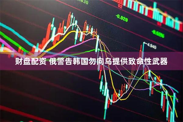 财盘配资 俄警告韩国勿向乌提供致命性武器