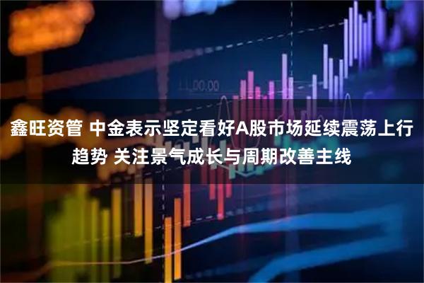 鑫旺资管 中金表示坚定看好A股市场延续震荡上行趋势 关注景气成长与周期改善主线