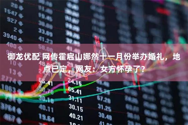 御龙优配 网传霍启山娜然十一月份举办婚礼,地点已定,网友:女方怀孕了?