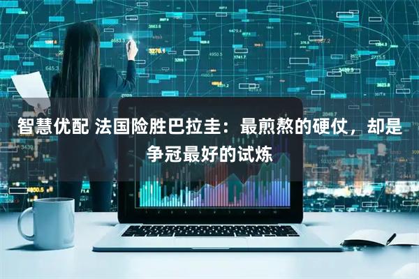 智慧优配 法国险胜巴拉圭：最煎熬的硬仗，却是争冠最好的试炼