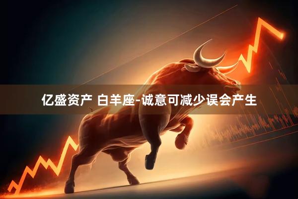 亿盛资产 白羊座-诚意可减少误会产生