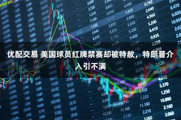 优配交易 美国球员红牌禁赛却被特赦，特朗普介入引不满