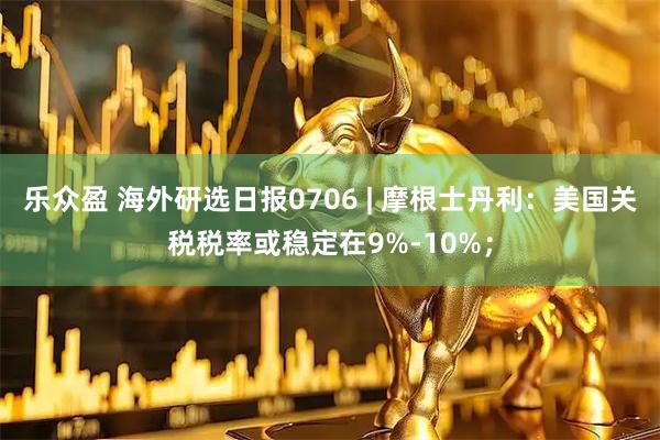 乐众盈 海外研选日报0706 | 摩根士丹利：美国关税税率或稳定在9%-10%；
