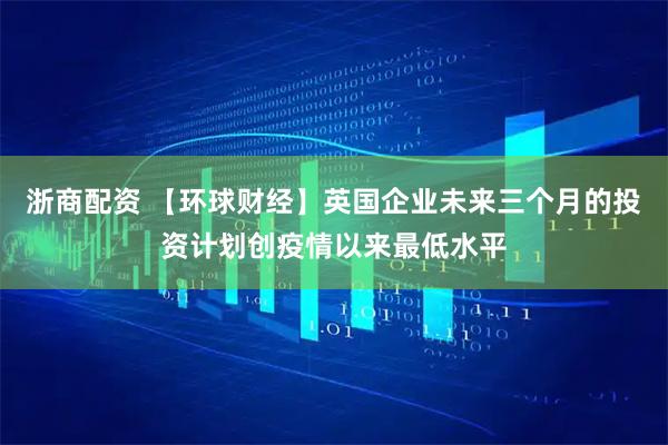 浙商配资 【环球财经】英国企业未来三个月的投资计划创疫情以来最低水平
